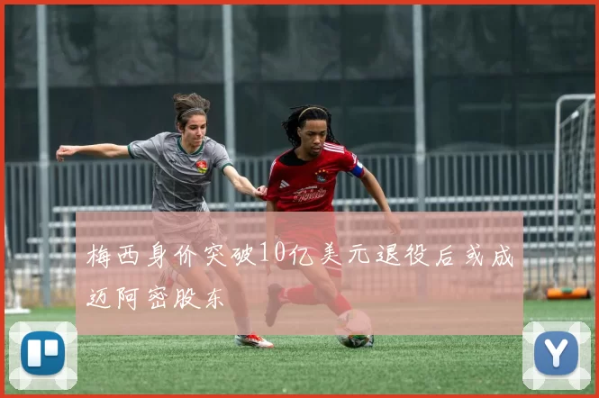 梅西身价突破10亿美元退役后或成迈阿密股东