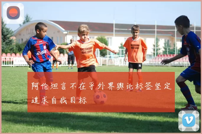 阿伦坦言不在乎外界舆论标签坚定追求自我目标