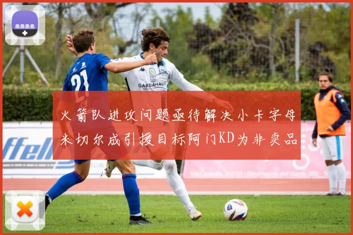 火箭队进攻问题亟待解决小卡字母米切尔成引援目标阿门KD为非卖品