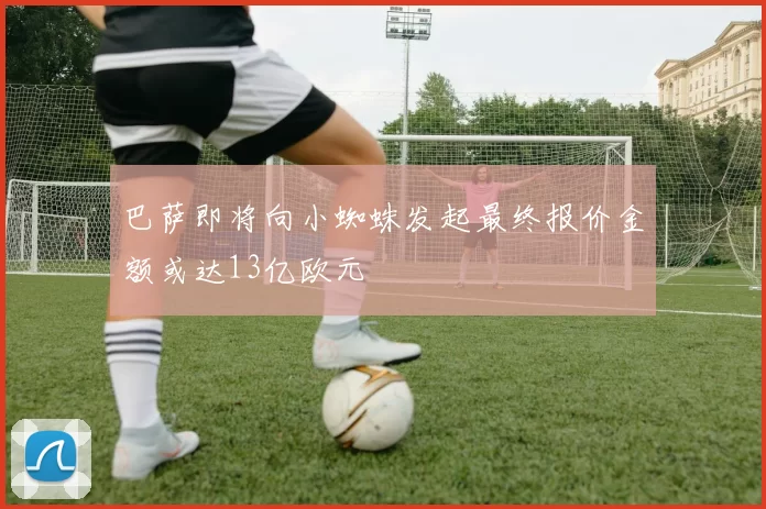 巴萨即将向小蜘蛛发起最终报价金额或达13亿欧元