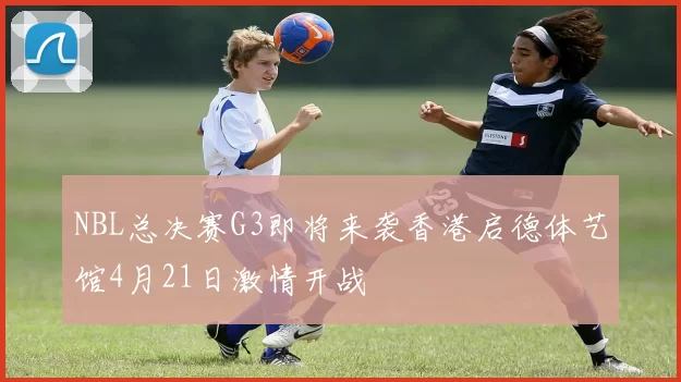 NBL总决赛G3即将来袭香港启德体艺馆4月21日激情开战