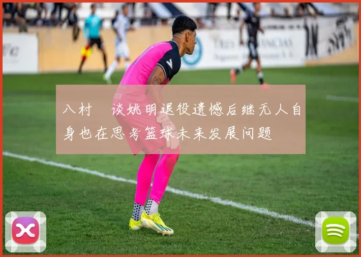 八村塁谈姚明退役遗憾后继无人自身也在思考篮球未来发展问题