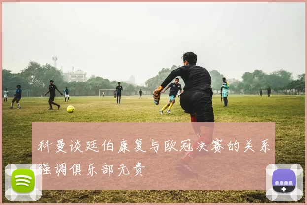 科曼谈廷伯康复与欧冠决赛的关系强调俱乐部无责