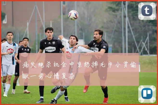 痛失绝杀机会申京怒摔毛巾小贾偷瞅一旁心情复杂