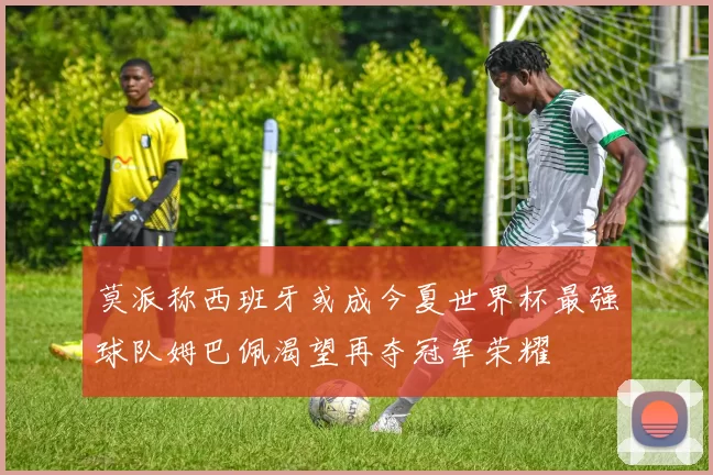 莫派称西班牙或成今夏世界杯最强球队姆巴佩渴望再夺冠军荣耀
