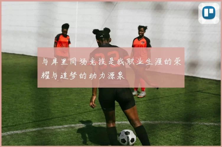 与库里同场竞技是我职业生涯的荣耀与追梦的动力源泉