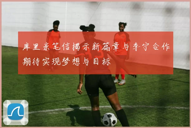 库里亲笔信揭示新篇章与李宁合作期待实现梦想与目标