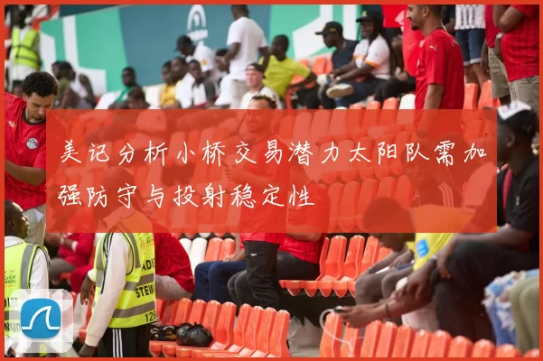 美记分析小桥交易潜力太阳队需加强防守与投射稳定性