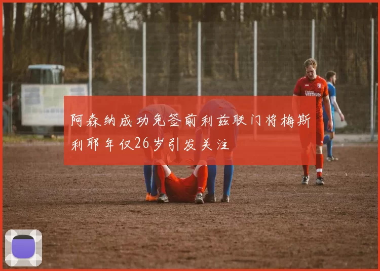 阿森纳成功免签前利兹联门将梅斯利耶年仅26岁引发关注