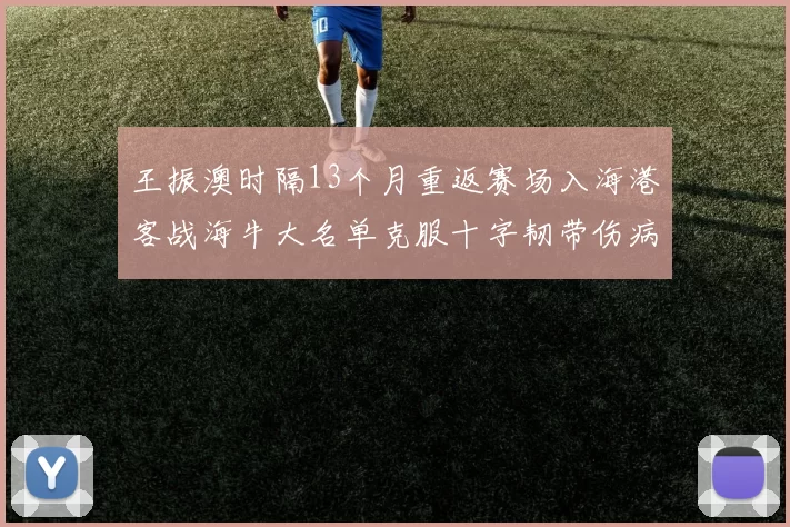 王振澳时隔13个月重返赛场入海港客战海牛大名单克服十字韧带伤病挑战