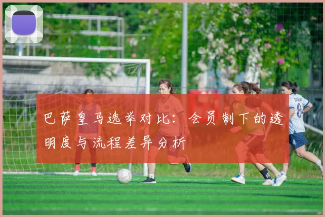 巴萨皇马选举对比：会员制下的透明度与流程差异分析