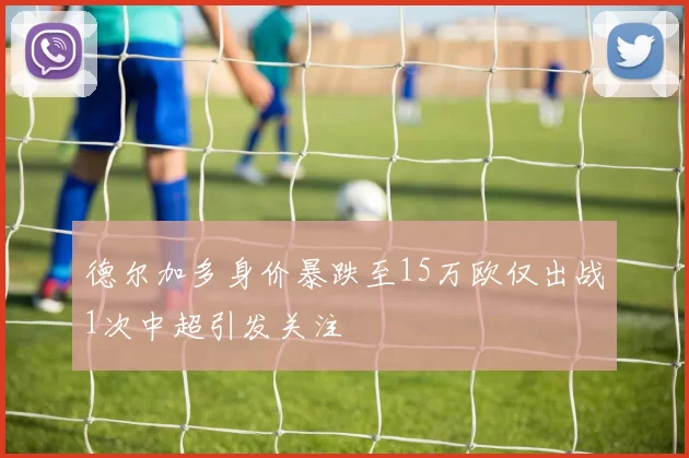德尔加多身价暴跌至15万欧仅出战1次中超引发关注