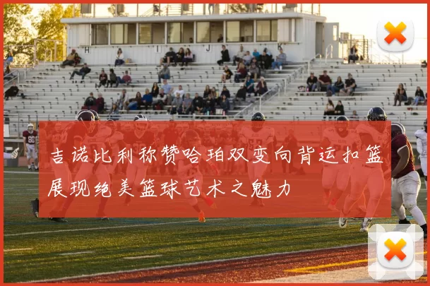 吉诺比利称赞哈珀双变向背运扣篮展现绝美篮球艺术之魅力