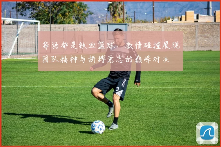 每场都是铁血篮球，激情碰撞展现团队精神与拼搏意志的巅峰对决