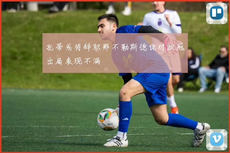 孔蒂或将辞职那不勒斯德佬对欧冠出局表现不满