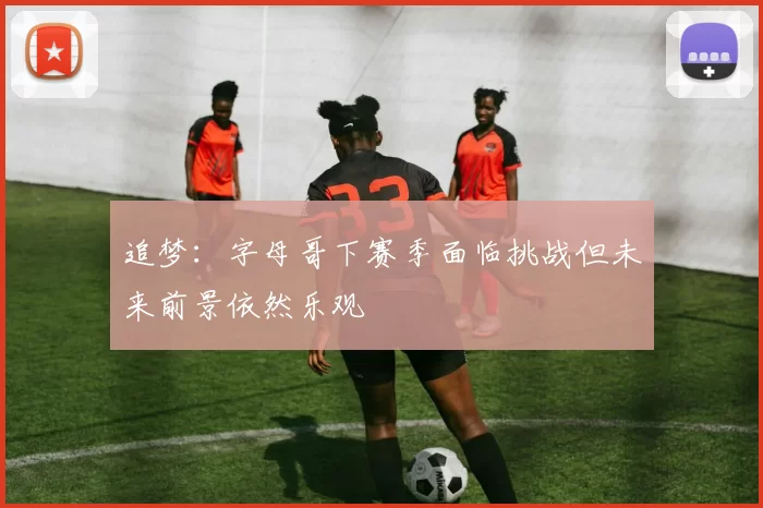 追梦：字母哥下赛季面临挑战但未来前景依然乐观