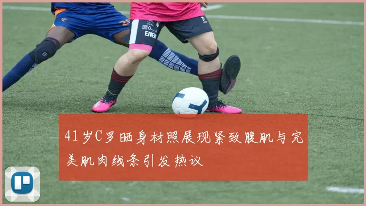 41岁C罗晒身材照展现紧致腹肌与完美肌肉线条引发热议