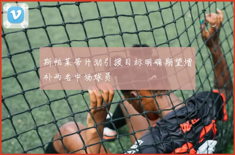 斯帕莱蒂计划引援目标明确期望增补两名中场球员