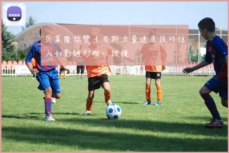 贝莱隆称赞卡洛斯力量速度技巧惊人如影随形难以捉摸