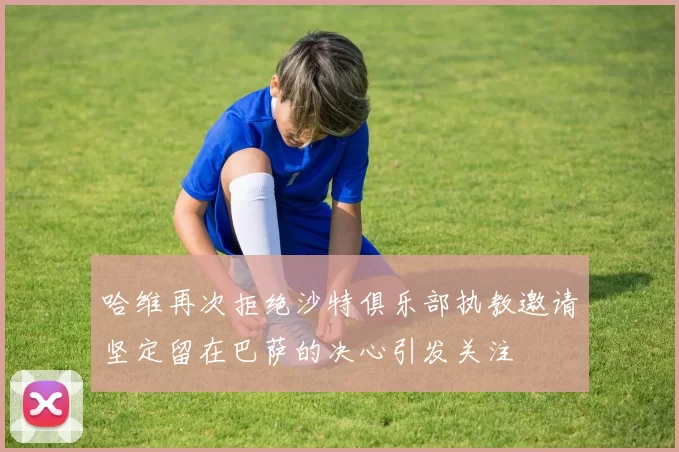 哈维再次拒绝沙特俱乐部执教邀请坚定留在巴萨的决心引发关注