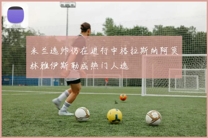 米兰选帅仍在进行中格拉斯纳阿莫林雅伊斯勒成热门人选