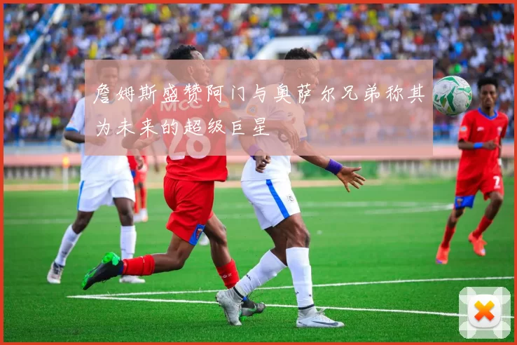 詹姆斯盛赞阿门与奥萨尔兄弟称其为未来的超级巨星