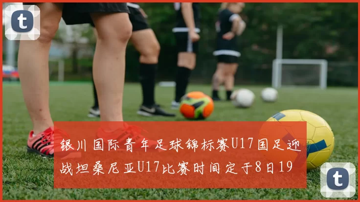 银川国际青年足球锦标赛U17国足迎战坦桑尼亚U17比赛时间定于8日19点35分